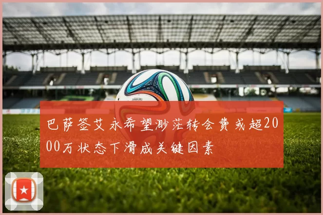 巴萨签艾永希望渺茫转会费或超2000万状态下滑成关键因素