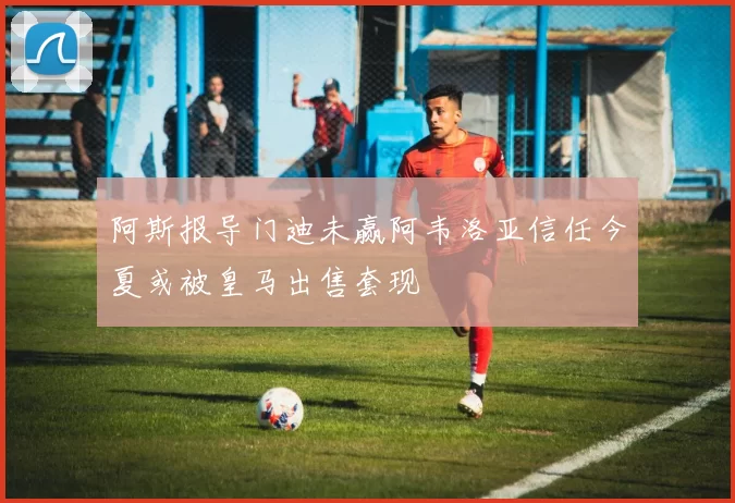 阿斯报导门迪未赢阿韦洛亚信任今夏或被皇马出售套现
