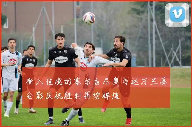 渐入佳境的塞尔吉尼奥与达万王禹合影庆祝胜利再续辉煌