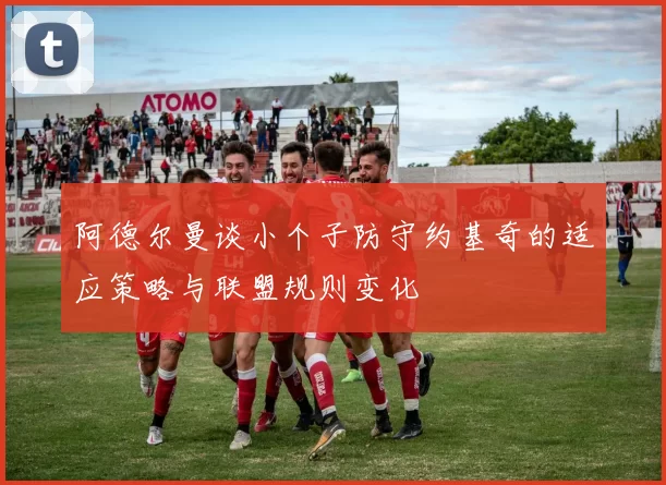 阿德尔曼谈小个子防守约基奇的适应策略与联盟规则变化