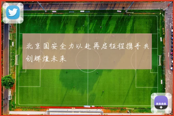 北京国安全力以赴再启征程携手共创辉煌未来