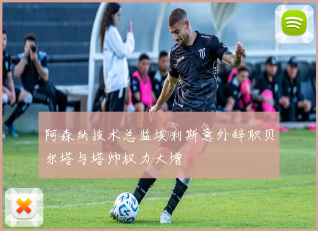 阿森纳技术总监埃利斯意外辞职贝尔塔与塔帅权力大增
