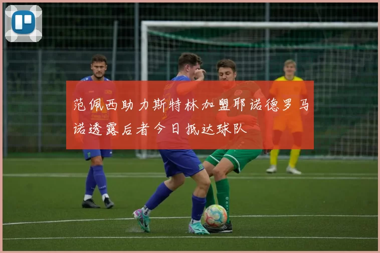 范佩西助力斯特林加盟耶诺德罗马诺透露后者今日抵达球队