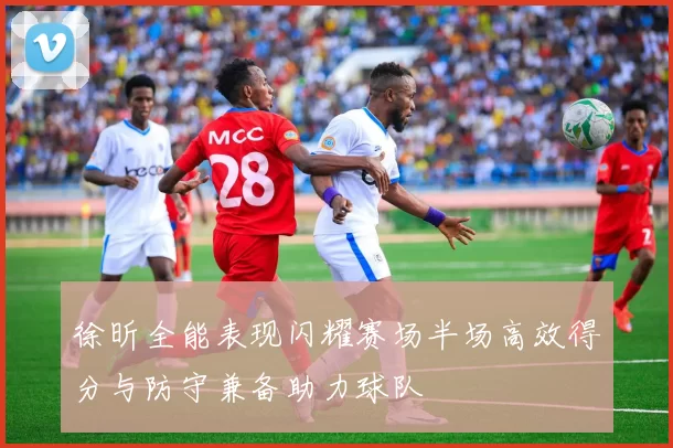 徐昕全能表现闪耀赛场半场高效得分与防守兼备助力球队