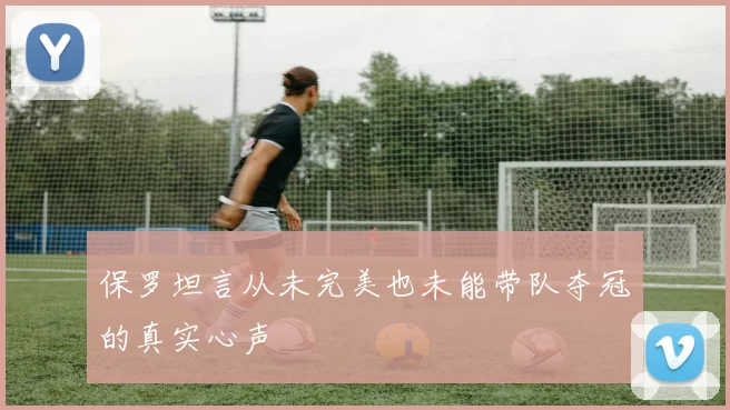 保罗坦言从未完美也未能带队夺冠的真实心声