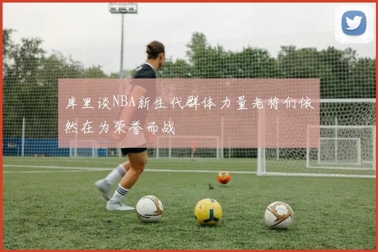 库里谈NBA新生代群体力量老将们依然在为荣誉而战