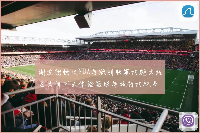 谢泼德畅谈NBA与欧洲联赛的魅力结合为何不去体验篮球与旅行的双重乐趣