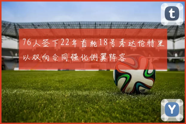 76人签下22年首轮18号秀达伦特里以双向合同强化侧翼阵容