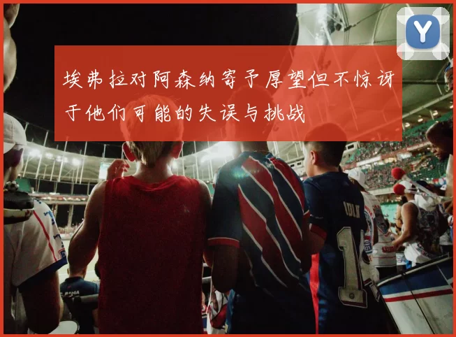 埃弗拉对阿森纳寄予厚望但不惊讶于他们可能的失误与挑战