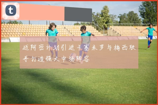 迈阿密计划引进卡塞米罗与梅西联手打造强大中场阵容