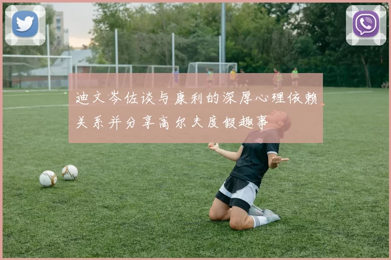 迪文岑佐谈与康利的深厚心理依赖关系并分享高尔夫度假趣事