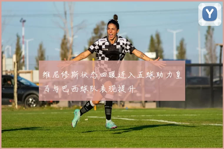 维尼修斯状态回暖连入五球助力皇马与巴西球队表现提升