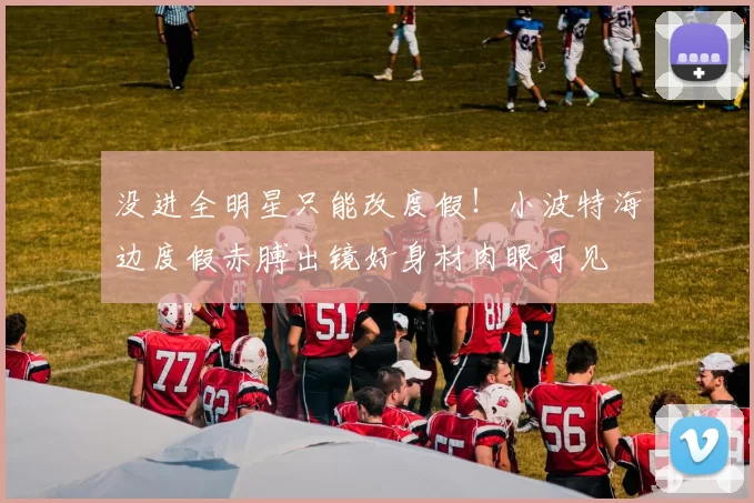 没进全明星只能改度假！小波特海边度假赤膊出镜好身材肉眼可见