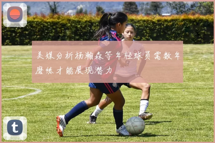 美媒分析杨瀚森等年轻球员需数年磨练才能展现潜力
