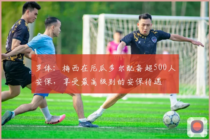 罗体：梅西在厄瓜多尔配备超500人安保，享受最高级别的安保待遇