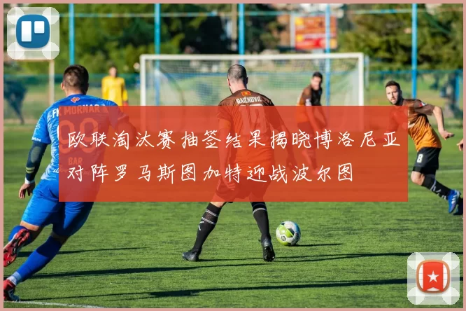 欧联淘汰赛抽签结果揭晓博洛尼亚对阵罗马斯图加特迎战波尔图