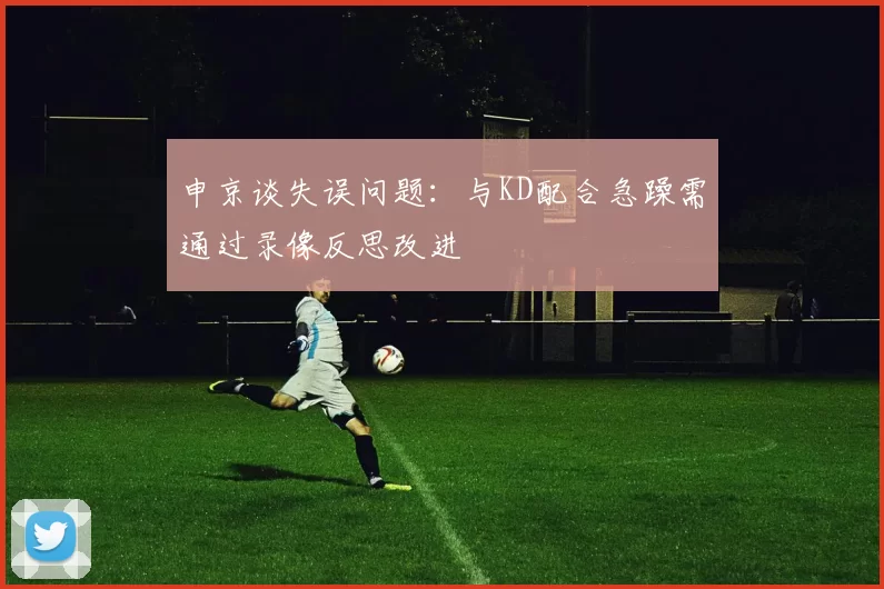 申京谈失误问题：与KD配合急躁需通过录像反思改进